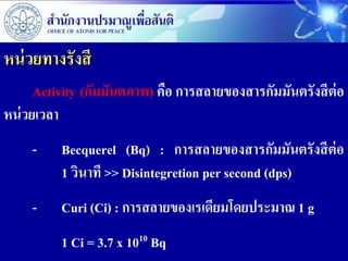 หน่ วยทางรังสี
      Activity (กัมมันตภาพ) คือ การสลายของสารกัมมันตรังสี ต่อ
หน่ วยเวลา
     -    Becquerel (Bq) : การสลายของสารกัมมันตรังสี ต่อ
          1 วินาที >> Disintegretion per second (dps)
     -    Curi (Ci) : การสลายของเรเดียมโดยประมาณ 1 g
          1 Ci = 3.7 x 1010 Bq
 