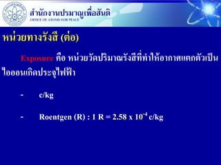 หน่ วยทางรังสี (ต่ อ)
    Exposure คือ หน่ วยวัดปริมาณรังสี ที่ทาให้ อากาศแตกตัวเป็ น
ไอออนเกิดประจุไฟฟ้ า
     -    c/kg
     -    Roentgen (R) : 1 R = 2.58 x 10-4 c/kg
 