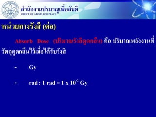 หน่ วยทางรังสี (ต่ อ)
      Absorb Dose (ปริมาณรังสี ดูดกลืน) คือ ปริมาณพลังงานที่
วัตถุดูดกลืนไว้ เมือได้ รับรังสี
                   ่
     -    Gy
     -    rad : 1 rad = 1 x 10-2 Gy
 