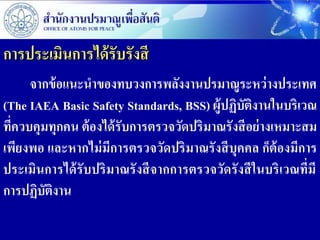 การประเมินการได้ รับรังสี
      จากข้ อแนะนาของทบวงการพลังงานปรมาณูระหว่ างประเทศ
(The IAEA Basic Safety Standards, BSS) ผู้ปฏิบัติงานในบริเวณ
ที่ควบคุมทุกคน ต้ องได้ รับการตรวจวัดปริ มาณรั งสี อย่ างเหมาะสม
เพียงพอ และหากไม่ มีการตรวจวัดปริ มาณรั งสี บุคคล ก็ต้องมีการ
ประเมินการได้ รับปริ มาณรั งสี จากการตรวจวัดรั งสี ในบริ เวณที่มี
การปฏิบัตงาน
          ิ
 