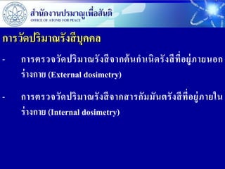 การวัดปริมาณรังสี บุคคล
-   การตรวจวั ด ปริ ม าณรั ง สี จ ากต้ น ก าเนิ ด รั ง สี ที่ อ ยู่ ภ ายนอก
    ร่ างกาย (External dosimetry)
-   การตรวจวั ด ปริ ม าณรั ง สี จ ากสารกั ม มั น ตรั ง สี ที่ อ ยู่ ภ ายใน
    ร่ างกาย (Internal dosimetry)
 