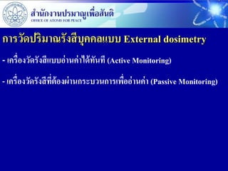 การวัดปริมาณรังสี บุคคลแบบ External dosimetry
- เครื่องวัดรังสีแบบอ่านค่าได้ทนที (Active Monitoring)
                               ั
- เครื่องวัดรังสี ที่ต้องผ่ านกระบวนการเพืออ่ านค่ า (Passive Monitoring)
                                          ่
 