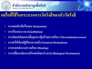กลไกที่ใช้ ในกระบวนการวัดรังสี ของหัววัดรังสี
    การแตกตัวเป็ นไอออน (Ionization)
    การเรืองแสงวาบ (Scintillation)
    การปลดปล่อยแสงเมื่อถูกกระตุ้นด้ วยความร้ อน (Thermoluminescence)
    การทาให้ เกิดปฏิกริยาทางเคมี (Chemical Mechanism)
                     ิ
    การคายพลังงานความร้ อน (Heating)
    การเปลียนแปลงภายในเซลล์ของร่ างกาย (Biological Mechanism)
           ่
 