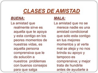 CLASES DE AMISTADBUENA:La amistad que realmente sirve es aquella que te apoya y esta contigo en los peores momentos de nuestras vidas, es aquella persona comprensiva que le da solución a nuestros  problemas con buenos consejos para que salga adelante.MALA:La amistad que no se merece nadie es una amistad condicional que solo esta contigo en tus mejores momentos y al verte mal se aleja y no nos brinda su apoyo y tampoco es comprensiva; y mejor trata de hundirte antes de ayudarte a salir adelante.