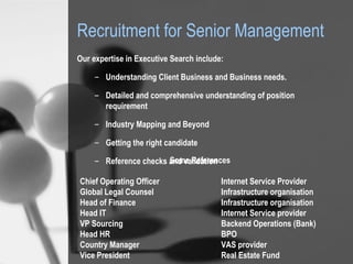 Recruitment for Senior Management ,[object Object],[object Object],[object Object],[object Object],[object Object],[object Object],Some References Chief Operating Officer Internet Service Provider Global Legal Counsel Infrastructure organisation Head of Finance   Infrastructure organisation Head IT Internet Service provider VP Sourcing Backend Operations (Bank) Head HR BPO Country Manager VAS provider Vice President Real Estate Fund 