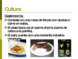 Cultura: Gastronomía:  Consiste en una masa de fécula con alubias o carne en salsa.  El plato típico es el nyama choma (carne de cabra a la parrilla).  El país cuenta con una creciente industria cervecera. 