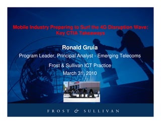 Mobile Industry Preparing to Surf the 4G Disruption Wave:
                  Key CTIA Takeaways


                     Ronald Gruia
  Program Leader, Principal Analyst - Emerging Telecoms

               Frost & Sullivan ICT Practice
                     March 31, 2010
 
