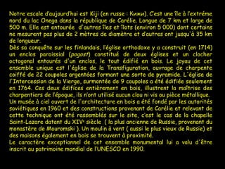Notre escale d’aujourd’hui est Kiji (en russe : Кижи). C’est une île à l’extréme nord du lac Onega dans la république de Carélie. Longue de 7 km et large de 500 m. Elle est entourée  d'autres îles et îlots (environ 5 000) dont certains ne mesurent pas plus de 2 mètres de diamètre et d’autres ont jusqu'à 35 km de longueur.  Dès sa conquête sur les finlandais, l’église orthodoxe y a construit (en 1714) un enclos paroissial ( pogost ) constitué de deux églises et un clocher octogonal entourés d'un enclos, le tout édifié en bois. Le joyau de cet ensemble unique est l'église de la Transfiguration, ouvrage de charpente coiffé de 22 coupoles argentées formant une sorte de pyramide. L'église de l'Intercession de la Vierge, surmontée de 9 coupoles a été édifiée seulement en 1764. Ces deux édifices entièrement en bois, illustrent la maîtrise des charpentiers de l’époque, ils n’ont utilisé aucun clou ni vis ou pièce métallique. Un musée à ciel ouvert de l'architecture en bois a été fondé par les autorités soviétiques en 1960 et des constructions provenant de Carélie et relevant de cette technique ont été rassemblés sur le site, c’est le cas de la chapelle Saint-Lazare datant du XIV e  siècle  ( la plus ancienne de Russie, provenant du monastère de Mouromski ). Un moulin à vent ( aussi le plus vieux de Russie) et des maisons également en bois se trouvent à proximité.  Le caractère exceptionnel de cet ensemble monumental lui a valu d'être inscrit au patrimoine mondial de l’UNESCO en 1990. 