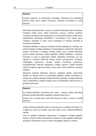10                                     1.modulis


     Piezīme!

     Inovatīva attieksme un informācijas tehnoloģiju izmantošana jūsu bibliotēkas
     veidoto vietējo saturu padarīs interesantu, interaktīvi izmantojamu un plaši
     pieejamu.


     Bibliotekāru profesionalitāte ir pamats, lai publiskās bibliotēkas varētu nodrošināt
     kvalitatīvu vietējo saturu, veidot interesantus resursus, izmantot inovatīvus
     risinājumus, piedāvāt jaunus pakalpojumus, kā arī iesaistīt lietotājus vietējā satura
     papildināšanā. Publiskajām bibliotēkām ir koordinatora loma vietējā satura
     veidošanā, sadarbībā ar visiem satura veidotājiem un lietotāju apmācībā tā
     prasmīgai izmantošanai.
     Publiskajai bibliotēkai ir jātop par lietotāja orientētu pakalpojumu sniedzēju, kas
     atbalsta lietotāju mainīgās vajadzības un dod ieguldījumu vietējā vidē. Nodrošinot
     piekļuvi informācijai un veidojot atraktīvu vietējo saturu, publiskā bibliotēka
     pozitīvi ietekmē pārmaiņas vietējā sabiedrībā. Publiskā bibliotēka ir pārmaiņu
     īstenotāja un viena no galvenajām vietējās sabiedrības institūcijām, kas vāc,
     saglabā un nodrošina publicitāti vietējās kultūras sasniegumiem, izmantojot
     visdažādākos paņēmienus: aktuālas vietējās informācijas publicēšana,
     novadpētniecības materiālu apkopošana, izstādes, galerijas, vietējai tematikai
     veltītu interaktīvu programmu izveide, atmiņu vakari, stāstu stāstīšana, mutvārdu
     tradīcijas.
     Mūsdienās publiskās bibliotēkas atdzimst, saglabājot labākās tradicionāl ās
     darbības un ieviešot jaunas, lai pilnvērtīgāk apkalpotu vietējos iedzīvotājus un
     vietējo saturu padarītu pieejamu plašākai lietotāju auditorijai. Ja vietējā sabiedrība
     atzīst, ka bibliotēkai ir jāattīsta vietējais saturs, tad bibliotēkai ir jābūt atvērtai un
     gribošai to pilnveidot.

     Padoms!

     Lai publiskā bibliotēka nodrošinātu savu misiju – kalpotu vietējai sabiedrībai,
     atbalstiet vietējās sabiedrības vajadzības, veidojot vietējo saturu!
     Apziniet, kas no vietējā satura varētu būt interesants citiem, un dariet to plašāk
     pieejamu!


     Vietējai publiskajai bibliotēkai jābūt ne tikai vietai, kur var piekļūt informācijai. Tai
     ir jākļūst par centru, kur vietējais saturs tiek radīts, jo tas ir publiskās bibliotēkas
     kapitāls.
     Viens no publiskās bibliotēkas uzdevumiem ir atspoguļot nozīmīgas pagātnes
     liecības un fiksēt mūsdienu aktualitātes, lai bijušo un esošo saglabātu nākamajām
     paaudzēm. Vietējā satura resursi ir saikne starp pagātni, tagadni un nākotni.
 