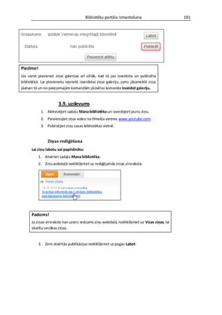 Bibliotēku portāla izmantošana                        101




Piezīme!
Jūs varat pievienot ziņai galerijas arī vēlāk, kad tā jau izveidota un publicēta
bibliotēkā. Lai pievienotu iepriekš izveidotai ziņai galeriju, jums jāsameklē ziņa,
jāatver tā un no pieejamajām komandām jāizvēlas komanda Izveidot galeriju.


                       3.9. uzdevums
            1. Aktivizējiet sadaļu Mana bibliotēka un izveidojiet jaunu ziņu.
            2. Pievienojiet ziņai video no tīmekļa vietnes www.youtube.com.
            3. Publicējiet ziņu savas bibliotēkas vietnē.


                Ziņas rediģēšana
      Lai ziņu labotu vai papildinātu:
           1. Atveriet sadaļu Mana bibliotēka.
           2. Ziņu webdaļā noklikšķiniet uz rediģējamās ziņas virsraksta:




      Padoms!
      Ja ziņas virsraksts nav uzreiz redzams ziņu webdaļā, noklikšķiniet uz Visas ziņas, lai
      skatītu vecākas ziņas.


           3. Zem atvērtās publikācijas noklikšķiniet uz pogas Labot:
 