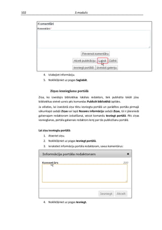 102                                 3.modulis




          4. Izlabojiet informāciju.
          5. Noklikšķiniet uz pogas Saglabāt.


               Ziņas iesniegšana portālā
      Ziņa, ko izveidojis bibliotēkas lokālais redaktors, tiek publicēta lokāli jūsu
      bibliotēkas vietnē uzreiz pēc komandas Publicēt bibliotēkā izpildes.
      Ja vēlaties, lai izveidotā ziņa tiktu iesniegta portālā un parādītos portāla pirmajā
      sākumlapā sadaļā Ziņas vai lapā Nozares informācija sadaļā Ziņas, tā ir jāiesniedz
      galvenajam redaktoram izskatīšanai, veicot komandu Iesniegt portālā. Pēc ziņas
      iesniegšanas, portāla galvenais redaktors lemj par tās publicēšanu portālā.


      Lai ziņu iesniegtu portālā:
          1. Atveriet ziņu.
          2. Noklikšķiniet uz pogas Iesniegt portālā.
          3. Ierakstiet informāciju portāla redaktoram, savus komentārus:




          4. Noklikšķiniet uz pogas Iesniegt.
 