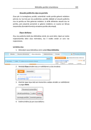 Bibliotēku portāla izmantošana                          103


         Atsaukt publicētu ziņu no portāla
Ziņas pēc to iesniegšanas portālā, automātiski nonāk portāla galvenā redaktora
pārziņā, kur tas lemj par ziņu publicēšanu portālā, tādējādi arī atsaukt publicē tu
ziņu no portāla var tikai galvenais redaktors. Ja vēlāk vēlēsieties atsaukt ziņu no
portāla, jums jāsazinās personiski ar galveno redaktoru ar e -pasta vai tālruņa
starpniecību (kontaktinformācija atrodama portāla sākumlapā).


         Ziņas dzēšana
Ziņu, kas publicēta lokāli jūsu bibliotēkas vietnē, jūs varat dzēst, tāpat var rasties
nepieciešamība dzēst ziņas melnrakstu, kas ir iesākts veidot un vairs nav
nepieciešams.


Lai dzēstu ziņu:
    1. Aktivizējiet savas bibliotēkas vietni sadaļā Mana bibliotēka:




    2. Webdaļā Ziņas atrodiet ziņu un noklikšķiniet uz tās virsraksta.




    3. Atvērtās lapas lejas daļā zem komentāru sadaļas atrodiet un noklikšķiniet
       uz pogas Dzēst.




    4. Sistēma brīdina jūs par ziņas dzēšanu:
 