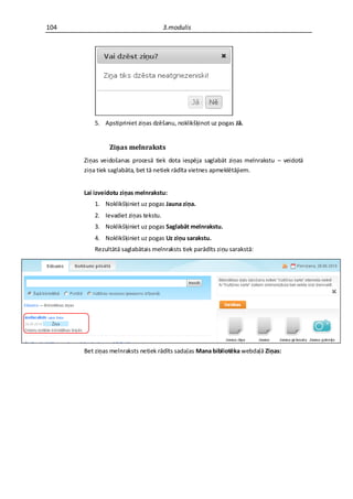 104                                  3.modulis




         5. Apstipriniet ziņas dzēšanu, noklikšķinot uz pogas Jā.


               Ziņas melnraksts
      Ziņas veidošanas procesā tiek dota iespēja saglabāt ziņas melnrakstu – veidotā
      ziņa tiek saglabāta, bet tā netiek rādīta vietnes apmeklētājiem.


      Lai izveidotu ziņas melnrakstu:
         1. Noklikšķiniet uz pogas Jauna ziņa.
         2. Ievadiet ziņas tekstu.
         3. Noklikšķiniet uz pogas Saglabāt melnrakstu.
         4. Noklikšķiniet uz pogas Uz ziņu sarakstu.
         Rezultātā saglabātais melnraksts tiek parādīts ziņu sarakstā:




      Bet ziņas melnraksts netiek rādīts sadaļas Mana bibliotēka webdaļā Ziņas:
 