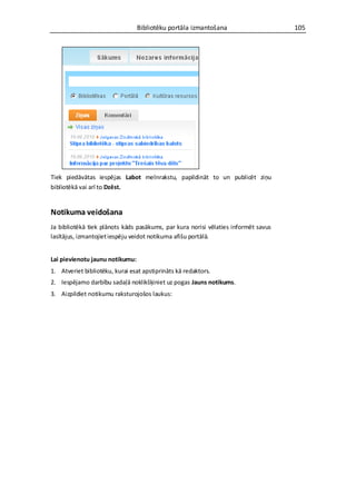 Bibliotēku portāla izmantošana                     105




Tiek piedāvātas iespējas Labot melnrakstu, papildināt to un publicēt ziņu
bibliotēkā vai arī to Dzēst.


Notikuma veidošana
Ja bibliotēkā tiek plānots kāds pasākums, par kura norisi vēlaties informēt savus
lasītājus, izmantojiet iespēju veidot notikuma afišu portālā.


Lai pievienotu jaunu notikumu:
1. Atveriet bibliotēku, kurai esat apstiprināts kā redaktors.
2. Iespējamo darbību sadaļā noklikšķiniet uz pogas Jauns notikums.
3. Aizpildiet notikumu raksturojošos laukus:
 