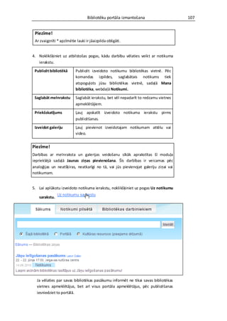 Bibliotēku portāla izmantošana                     107


 Piezīme!
 Ar zvaigznīti * apzīmētie lauki ir jāaizpilda obligāti.


4. Noklikšķiniet uz atbilstošas pogas, kādu darbību vēlaties veikt ar notikuma
   ierakstu.

 Publicēt bibliotēkā       Publicēt izveidoto notikumu bibliotēkas vietnē. Pēc
                           komandas izpildes, saglabātais notikums tiek
                           atspoguļots jūsu bibliotēkas vietnē, sadaļā Mana
                           bibliotēka, webdaļā Notikumi.

 Saglabāt melnrakstu       Saglabāt ierakstu, bet vēl nepadarīt to redzamu vietnes
                           apmeklētājiem.

 Priekšskatījums           Ļauj apskatīt izveidoto notikuma ierakstu pirms
                           publicēšanas.

 Izveidot galeriju         Ļauj pievienot izveidotajam notikumam attēlu vai
                           video.


Piezīme!
Darbības ar melnraksta un galerijas veidošanu sīkāk aprakstītas šī moduļa
iepriekšējā sadaļā Jaunas ziņas pievienošana. Šīs darbības ir veicamas pēc
analoģijas un neatšķiras, neatkarīgi no tā, vai jūs pievienojat galeriju ziņai vai
notikumam.


5. Lai aplūkotu izveidoto notikuma ierakstu, noklikšķiniet uz pogas Uz notikumu

    sarakstu.




  Ja vēlaties par savas bibliotēkas pasākumu informēt ne tikai savas bibliotēkas
  vietnes apmeklētājus, bet arī visus portāla apmeklētājus, pēc publicēšanas
  iesniedziet to portālā.
 