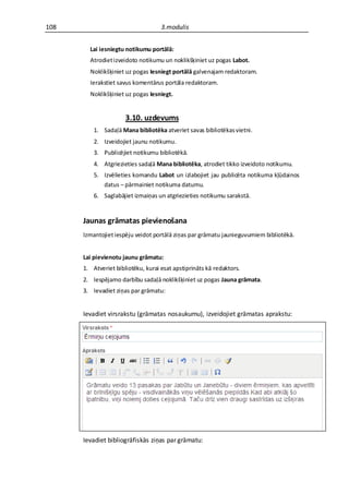 108                                 3.modulis


        Lai iesniegtu notikumu portālā:
        Atrodiet izveidoto notikumu un noklikšķiniet uz pogas Labot.
        Noklikšķiniet uz pogas Iesniegt portālā galvenajam redaktoram.
        Ierakstiet savus komentārus portāla redaktoram.
        Noklikšķiniet uz pogas Iesniegt.


                      3.10. uzdevums
          1. Sadaļā Mana bibliotēka atveriet savas bibliotēkas vietni.
          2. Izveidojiet jaunu notikumu.
          3. Publicējiet notikumu bibliotēkā.
          4. Atgriezieties sadaļā Mana bibliotēka, atrodiet tikko izveidoto notikumu.
          5. Izvēlieties komandu Labot un izlabojiet jau publicēta notikuma kļūdainos
             datus – pārmainiet notikuma datumu.
          6. Saglabājiet izmaiņas un atgriezieties notikumu sarakstā.


      Jaunas grāmatas pievienošana
      Izmantojiet iespēju veidot portālā ziņas par grāmatu jaunieguvumiem bibliotēkā.


      Lai pievienotu jaunu grāmatu:
      1. Atveriet bibliotēku, kurai esat apstiprināts kā redaktors.
      2. Iespējamo darbību sadaļā noklikšķiniet uz pogas Jauna grāmata.
      3. Ievadiet ziņas par grāmatu:


      Ievadiet virsrakstu (grāmatas nosaukumu), izveidojiet grāmatas aprakstu:




      Ievadiet bibliogrāfiskās ziņas par grāmatu:
 