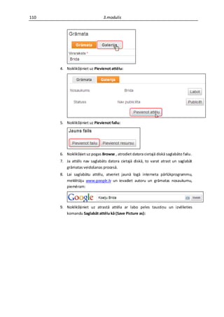 110                            3.modulis




      4. Noklikšķiniet uz Pievienot attēlu:




      5. Noklikšķiniet uz Pievienot failu:




      6. Noklikšķiet uz pogas Browse , atrodiet datora cietajā diskā saglabāto failu.
      7. Ja attēls nav saglabāts datora cietajā diskā, to varat atrast un saglabāt
         grāmatas veidošanas procesā.
      8. Lai saglabātu attēlu, atveriet jaunā logā interneta pārlūkprogrammu,
         meklētāju www.google.lv un ievadiet autoru un grāmatas nosaukumu,
         piemēram:



      9. Noklikšķiniet uz atrastā attēla ar labo peles taustiņu un izvēlieties
         komandu Saglabāt attēlu kā (Save Picture as):
 