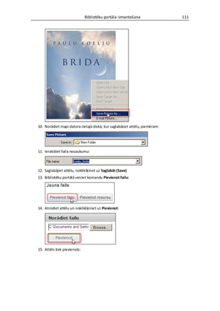 Bibliotēku portāla izmantošana                111




10. Norādiet mapi datora cietajā diskā, kur saglabāsiet attēlu, piemēram:




11. Ierakstiet faila nosaukumu:



12. Saglabājiet attēlu, noklikšķinot uz Saglabāt (Save)
13. Bibliotēku portālā veiciet komandu Pievienot failu:




14. Atrodiet attēlu un noklikšķiniet uz Pievienot:




15. Attēls tiek pievienots:
 