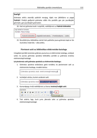 Bibliotēku portāla izmantošana                       113


Svarīgi!
Grāmatas attēlu atsevišķi publicēt nevajag, tāpēc nav jāklikšķina uz pogas
Publicēt! Pretējā gadījumā grāmatas attēls tiks parādīts gan pie jaunākajām
galerijām, gan jaunākajām grāmatām.
    18. Kad visi grāmatas lauki ir aizpildīti, noklikšķiniet uz Publicēt bibliotēkā:




    19. Rezultātā jūsu bibliotēkas vietnē tiek publicēta jauna grāmata kopā ar tās
        ilustratīvo materiālu – vāka attēlu.


           Pievienot saiti uz bibliotēkas elektronisko katalogu
Integrējiet portālā ievietotos grāmatu jaunumus ar elektronisko katalogu, veidojot
saites no jaunas grāmatas apraksta bibliotēku portālā uz grāmatas ierakstu
elektroniskajā katalogā.
Lai pievienotu saiti grāmatas aprakstā uz elektronisko katalogu:
    1. Grāmatas apraksta veidošanas gaitā norādiet, ka pievienosiet saiti uz
       elektronisko katalogu, ievadiet tekstu:




    2. Iezīmējiet vārdus, kuriem veidosiet saiti:




    3. Komandpogu rindā noklikšķiniet uz ikonas Ievietot/rediģēt saiti:




    4. Tiek atvērts logs, kurā jums jāievada saite uz grāmatas aprakstu
       elektroniskajā katalogā:
 