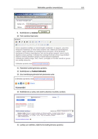 Bibliotēku portāla izmantošana              115




9. Noklikšķiniet uz Ievietot                    .
10. Tiek izveidota hipersaite:




11. Pabeidziet veidot grāmatas aprakstu.
12. Noklikšķiniet uz Publicēt bibliotēkā.
13. Jūsu izveidotajai grāmatai tiek pievienota saite:




14. Noklikšķinot uz saites, tiek atvērts atlasītais rezultātu saraksts:




15. Lasītājs var izvēlēties, kādā formā skatīt grāmatas aprakstu:
 