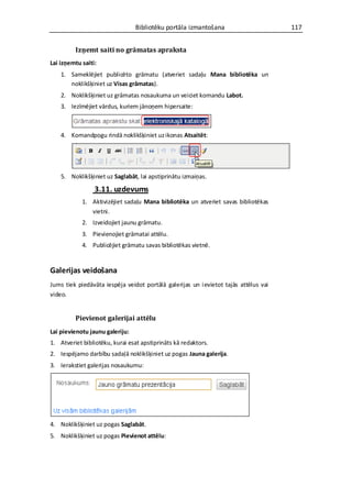 Bibliotēku portāla izmantošana                      117


         Izņemt saiti no grāmatas apraksta
Lai izņemtu saiti:
    1. Sameklējiet publicēto grāmatu (atveriet sadaļu Mana bibliotēka un
       noklikšķiniet uz Visas grāmatas).
    2. Noklikšķiniet uz grāmatas nosaukuma un veiciet komandu Labot.
    3. Iezīmējiet vārdus, kuriem jānoņem hipersaite:



    4. Komandpogu rindā noklikšķiniet uz ikonas Atsaitēt:




    5. Noklikšķiniet uz Saglabāt, lai apstiprinātu izmaiņas.

                 3.11. uzdevums
            1. Aktivizējiet sadaļu Mana bibliotēka un atveriet savas bibliotēkas
               vietni.
            2. Izveidojiet jaunu grāmatu.
            3. Pievienojiet grāmatai attēlu.
            4. Publicējiet grāmatu savas bibliotēkas vietnē.


Galerijas veidošana
Jums tiek piedāvāta iespēja veidot portālā galerijas un ievietot tajās attēlus vai
video.


         Pievienot galerijai attēlu
Lai pievienotu jaunu galeriju:
1. Atveriet bibliotēku, kurai esat apstiprināts kā redaktors.
2. Iespējamo darbību sadaļā noklikšķiniet uz pogas Jauna galerija.
3. Ierakstiet galerijas nosaukumu:




4. Noklikšķiniet uz pogas Saglabāt.
5. Noklikšķiniet uz pogas Pievienot attēlu:
 