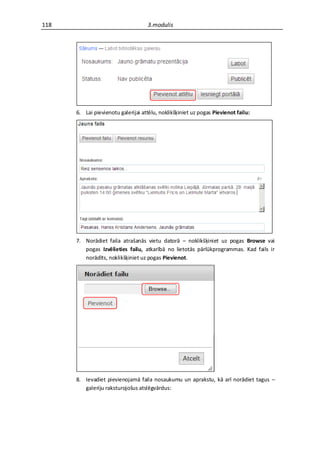 118                                 3.modulis




      6. Lai pievienotu galerijai attēlu, noklikšķiniet uz pogas Pievienot failu:




      7. Norādiet faila atrašanās vietu datorā – noklikšķiniet uz pogas Browse vai
         pogas Izvēlieties failu, atkarībā no lietotās pārlūkprogrammas. Kad fails ir
         norādīts, noklikšķiniet uz pogas Pievienot.




      8. Ievadiet pievienojamā faila nosaukumu un aprakstu, kā arī norādiet tagus –
         galeriju raksturojošus atslēgvārdus:
 