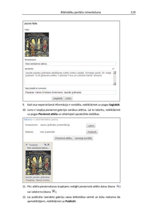 Bibliotēku portāla izmantošana                           119




9. Kad visa nepieciešamā informācija ir norādīta, noklikšķiniet uz pogas Saglabāt.
10. Jums ir iespēja pievienot galerijai vairākus attēlus. Lai to izdarītu, noklikšķiniet
    uz pogas Pievienot attēlu un atkārtojiet aprakstītās darbības.




11. Pēc attēla pievienošanas iespējams rediģēt pievienotā attēla datus (ikona          )
    vai izdzēst to (ikona    ).
12. Lai publicētu izveidoto galeriju savas bibliotēkas vietnē un būtu redzama tās
    apmeklētājiem, noklikšķiniet uz Publicēt:
 