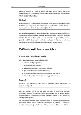 12                                   1.modulis


     aktualizēt informāciju. Visvairāk iegūst bibliotēkas, kurām pašām nav bijuši
     pietiekami resursi, lai patstāvīgi izveidotu savu tīmekļa vietni un ar mūsdienīgiem
     rīkiem veidotu vietējo saturu!

     Piezīme!

     Bibliotēku portāls ir kopēja informācijas vietne visām Latvijas bibliotēkām – katra
     bibliotēka tajā var publicēt, operatīvi mainīt savu informāciju, veidot atraktīvus
     resursus, izmantojot mūsdienīgus tehnoloģiskos rīkus!


     Portāls atbalsta mūsdienīgu tehnoloģisko iespēju izmantošanu, kā arī informācijas
     izvietošanas un apmaiņas rīkus internetā. Mācību materiāla 2.modulī ir aprakstīta
     sociālo tīklu izmantošana, attēlu, video materiālu un prezentāciju izveide,
     publicēšana bibliotēkas vietnē portālā. 3.modulī dots skaidrojums, kā veicamas
     darbības Latvijas bibliotēku portālā un izmantojama tā funkcionalitāte.



     Vietējā satura veidošana un izmantošana


     Vietējā satura veidošanas principi
     Vietējā satura veidošanā jāievēro šādi principi:
         1. atbalstīt lietotāju vajadzības;
         2. nodrošināt ērtu lietojamību;
         3. paredzēt vietējā satura sistemātisku attīstību;
         4. palielināt informācijas pievienoto vērtību;
         5. nodrošināt satura aktualitāti un komunikācijas operativitāti;
         6. izmantot jaunākos informācijas tehnoloģiju risinājumus.

     Padoms!
     Veidojiet savas bibliotēkas vietni Latvijas bibliotēku portālā interesantu un
     saistošu lietotājiem!


     Vietējam saturam, lai cik labi tas būtu izstrādāts un izmantotas jaunākās
     tehnoloģiju iespējas, lietojamība tiks nodrošināta tikai tad, ja tas būs veidots
     atbilstoši lietotāju vajadzībām. Ļoti svarīgi vispirms ir apzināt, kas būs potenciālie
     lietotāji un ko viņi vēlas.
     Lai nodrošinātu iespējami plašu, ērtu lietojamību un vietējam saturam piešķirtu
     pievienoto vērtību, satura veidošanā izmantojama e-platforma – interaktīvs
     mūsdienu komunikācijas kanāls ar dialoga iespējām. Daļu no unikālajiem
 