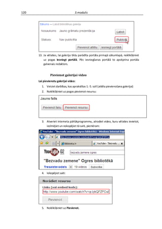 120                                 3.modulis




      13. Ja vēlaties, lai galerija tiktu parādīta portāla pirmajā sākumlapā, noklikšķiniet
          uz pogas Iesniegt portālā. Pēc iesniegšanas portālā to apstiprina portāla
          galvenais redaktors.


               Pievienot galerijai video
      Lai pievienotu galerijai video:
        1. Veiciet darbības, kas aprakstītas 1.-5. solī (attēla pievienošana galerijai)
        2. Noklikšķiniet uz pogas pievienot resursu:




        3. Atveriet interneta pārlūkprogrammu, atrodiet video, kuru vēlaties ievietot,
           iezīmējiet un nokopējiet tā saiti, piemēram:




        4. Iekopējiet saiti:




        5. Noklikšķiniet uz Pievienot.
 
