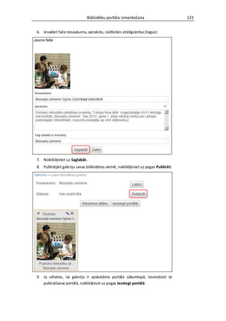 Bibliotēku portāla izmantošana                         121


6. Ievadiet faila nosaukumu, aprakstu, izvēlieties atslēgvārdus (tagus):




7. Noklikšķiniet uz Saglabāt.
8. Publicējiet galeriju savas bibliotēkas vietnē, noklikšķiniet uz pogas Publicēt:




9. Ja vēlaties, lai galerija ir apskatāma portāla sākumlapā, iesniedziet to
   publicēšanai portālā, noklikšķinot uz pogas Iesniegt portālā.
 