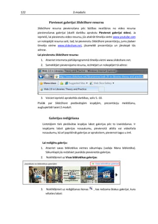 122                                 3.modulis


               Pievienot galerijai SlideShare resursu
      SlideShare resursa pievienošana pēc būtības neatšķiras no video resursa
      pievienošanas galerijai (skatīt darbību aprakstu Pievienot galerijai video). Ja
      iepriekš, lai pievienotu video resursu, jūs atvērāt tīmekļa vietni www.youtube.com
      un nokopējāt resursa saiti, tad, lai pievienotu SlideShare prezentāciju, jums jāatver
      tīmekļa vietne www.slideshare.net, jāsameklē prezentācija un jānokopē tās
      adrese.
      Lai pievienotu SlideShare resursu:
        1. Atveriet interneta pārlūkprogrammā tīmekļa vietni www.slideshare.net.
        2. Sameklējiet pievienojamo resursu, iezīmējiet un nokopējiet tā adresi:




        3. Veiciet iepriekš aprakstītās darbības, solis 5.-10.
      Plašāk par SlideShare piedāvātajām           iespējām,     prezentāciju   meklēšanu,
      augšupielādi lasiet 2.modulī.


               Galerijas rediģēšana
          Lietotājiem tiek piedāvātas iespējas labot galerijas pēc to izveidošanas. Ir
          iespējams labot galerijas nosaukumu, pievienotā attēla vai videofaila
          nosaukumu, kā arī papildināt galerijas ar aprakstiem, pievienot tagus u.tml.


          Lai rediģētu galeriju:
        1. Atveriet savas bibliotēkas vietnes sākumlapu (sadaļa Mana bibliotēka).
           Sākumlapā jūs redzēsiet jaunākās pievienotās galerijas.
        2.   Noklikšķiniet uz Visas bibliotēkas galerijas:




        3.   Noklikšķiniet uz rediģēšanas ikonas      , kas redzama blakus galerijai, kuru
             vēlaties labot:
 