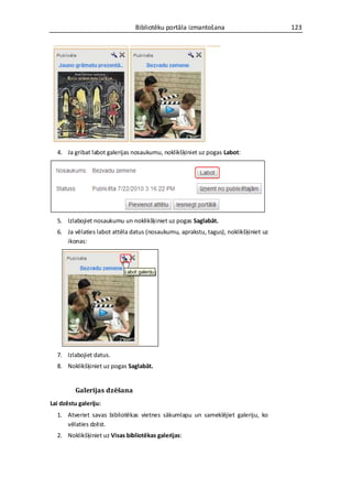 Bibliotēku portāla izmantošana                       123




  4. Ja gribat labot galerijas nosaukumu, noklikšķiniet uz pogas Labot:




  5. Izlabojiet nosaukumu un noklikšķiniet uz pogas Saglabāt.
  6. Ja vēlaties labot attēla datus (nosaukumu, aprakstu, tagus), noklikšķiniet uz
     ikonas:




  7. Izlabojiet datus.
  8. Noklikšķiniet uz pogas Saglabāt.


          Galerijas dzēšana
Lai dzēstu galeriju:
  1. Atveriet savas bibliotēkas vietnes sākumlapu un sameklējiet galeriju, ko
     vēlaties dzēst.
  2. Noklikšķiniet uz Visas bibliotēkas galerijas:
 