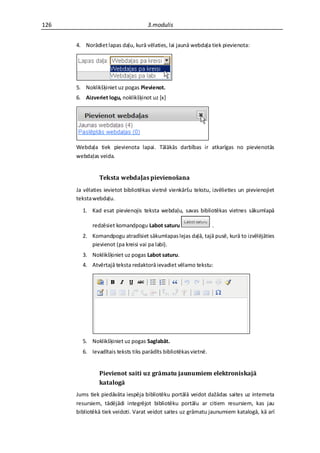 126                                 3.modulis


      4. Norādiet lapas daļu, kurā vēlaties, lai jaunā webdaļa tiek pievienota:




      5. Noklikšķiniet uz pogas Pievienot.
      6. Aizveriet logu, noklikšķinot uz *x+




      Webdaļa tiek pievienota lapai. Tālākās darbības ir atkarīgas no pievienotās
      webdaļas veida.


               Teksta webdaļas pievienošana
      Ja vēlaties ievietot bibliotēkas vietnē vienkāršu tekstu, izvēlieties un pievienojiet
      teksta webdaļu.

        1. Kad esat pievienojis teksta webdaļu, savas bibliotēkas vietnes sākumlapā

            redzēsiet komandpogu Labot saturu                    .
        2. Komandpogu atradīsiet sākumlapas lejas daļā, tajā pusē, kurā to izvēlējāties
           pievienot (pa kreisi vai pa labi).
        3. Noklikšķiniet uz pogas Labot saturu.
        4. Atvērtajā teksta redaktorā ievadiet vēlamo tekstu:




        5. Noklikšķiniet uz pogas Saglabāt.
        6. Ievadītais teksts tiks parādīts bibliotēkas vietnē.


               Pievienot saiti uz grāmatu jaunumiem elektroniskajā
               katalogā
      Jums tiek piedāvāta iespēja bibliotēku portālā veidot dažādas saites uz interneta
      resursiem, tādējādi integrējot bibliotēku portālu ar citiem resursiem, kas jau
      bibliotēkā tiek veidoti. Varat veidot saites uz grāmatu jaunumiem katalogā, kā arī
 