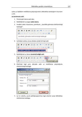 Bibliotēku portāla izmantošana                   127


saites uz dažādiem meklēšanas pieprasījumiem, bibliotēkas veidotajiem resursiem
u.tml.
Lai pievienotu saiti:
    1. Pievienojiet teksta web daļu.
    2. Noklikšķiniet uz pogas Labot saturu.
    3. Ievadiet saites nosaukumu, piemēram, „Jaunākās grāmatas elektroniskajā
       katalogā”:




    4. Iezīmējiet vārdus, kurus vēlaties veidot kā hipersaiti:




    5. Noklikšķiniet uz ikonas Ievietot/rediģēt saiti:




    6. Atvērtajā logā jums jāievada saite uz meklēšanas pieprasījumu
       elektroniskajā katalogā:




    7. Lai to izdarītu, jaunā pārlūkprogrammas logā atveriet savas bibliotēkas
       elektronisko katalogu:
 