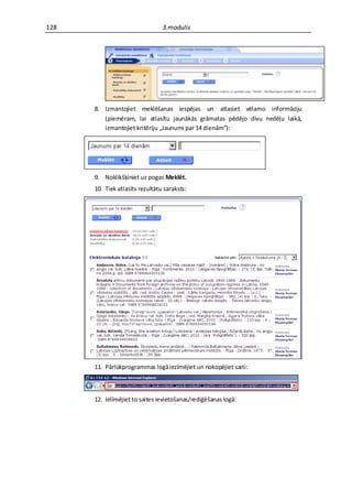 128                              3.modulis




      8. Izmantojiet meklēšanas iespējas un atlasiet vēlamo informāciju
         (piemēram, lai atlasītu jaunākās grāmatas pēdējo divu nedēļu laikā,
         izmantojiet kritēriju „Jaunumi par 14 dienām”):




      9. Noklikšķiniet uz pogas Meklēt.
      10. Tiek atlasīts rezultātu saraksts:




      11. Pārlūkprogrammas logā iezīmējiet un nokopējiet saiti:



      12. Ielīmējiet to saites ievietošanas/rediģēšanas logā:
 