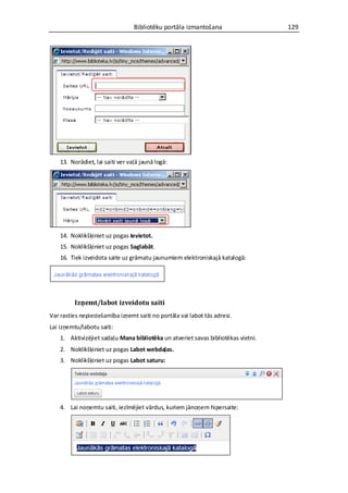Bibliotēku portāla izmantošana                   129




    13. Norādiet, lai saiti ver vaļā jaunā logā:




    14. Noklikšķiniet uz pogas Ievietot.
    15. Noklikšķiniet uz pogas Saglabāt.
    16. Tiek izveidota saite uz grāmatu jaunumiem elektroniskajā katalogā:




         Izņemt/labot izveidotu saiti
Var rasties nepieciešamība izņemt saiti no portāla vai labot tās adresi.
Lai izņemtu/labotu saiti:
    1. Aktivizējiet sadaļu Mana bibliotēka un atveriet savas bibliotēkas vietni.
    2. Noklikšķiniet uz pogas Labot webdaļas.
    3. Noklikšķiniet uz pogas Labot saturu:




    4. Lai noņemtu saiti, iezīmējiet vārdus, kuriem jānoņem hipersaite:
 