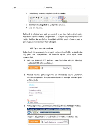 130                                 3.modulis


          5. Komandpogu rindā noklikšķiniet uz ikonas Atsaitēt:




          6. Noklikšķiniet uz Saglabāt, lai apstiprinātu izmaiņas.
          7. Saite tiek noņemta.


      Gadījumā, ja vēlaties labot saiti un nomainīt to uz citu, vispirms jāveic saites
      noņemšana (veiciet darbības, kas aprakstītas 1.-7.solī) un tad pievienojiet citu saiti
      (veiciet darbības, kas aprakstītas šī moduļa iepriekšējā sadaļā „Pievienot saiti uz
      grāmatu jaunumiem elektroniskajā katalogā”).


               RSS Ziņas mazais saraksts
      Šajā webdaļā tiek atspoguļoti ziņu virsraksti no jums interesējošām weblapām, kas
      ļauj jums lasīt ziņas/ierakstus no dažādām lapām, pašas lapas nemaz
      neapmeklējot.
       1. Kad esat pievienojis RSS webdaļu, savas bibliotēkas vietnes sākumlapā
          redzēsiet aili RSS saites ievietošanai:




       2. Atveriet interneta pārlūkprogrammā jūs interesējošo resursu (piemēram,
          bibliotēkas mājaslapu), kuru vēlaties ievietot RSS webdaļā, un noklikšķiniet
          uz RSS simbola:




       3. Pārlūkprogrammas logā iezīmējiet un nokopējiet izveidoto RSS feed adresi:




           Iekopējiet RSS feed adresi savas bibliotēkas vietnē tai paredzētajā ailē:
 