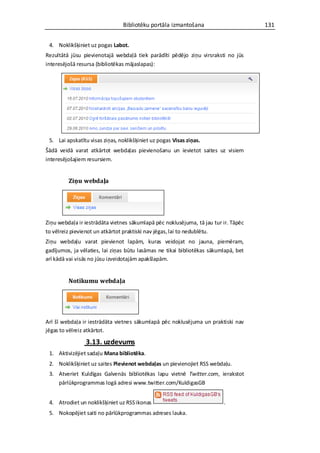 Bibliotēku portāla izmantošana                       131


 4. Noklikšķiniet uz pogas Labot.
Rezultātā jūsu pievienotajā webdaļā tiek parādīti pēdējo ziņu virsraksti no jūs
interesējošā resursa (bibliotēkas mājaslapas):




 5. Lai apskatītu visas ziņas, noklikšķiniet uz pogas Visas ziņas.
Šādā veidā varat atkārtot webdaļas pievienošanu un ievietot saites uz visiem
interesējošajiem resursiem.


         Ziņu webdaļa




Ziņu webdaļa ir iestrādāta vietnes sākumlapā pēc noklusējuma, tā jau tur ir. Tāpēc
to vēlreiz pievienot un atkārtot praktiski nav jēgas, lai to nedublētu.
Ziņu webdaļu varat pievienot lapām, kuras veidojat no jauna, piemēram,
gadījumos, ja vēlaties, lai ziņas būtu lasāmas ne tikai bibliotēkas sākumlapā, bet
arī kādā vai visās no jūsu izveidotajām apakšlapām.


         Notikumu webdaļa




Arī šī webdaļa ir iestrādāta vietnes sākumlapā pēc noklusējuma un praktiski nav
jēgas to vēlreiz atkārtot.

                3.13. uzdevums
 1. Aktivizējiet sadaļu Mana bibliotēka.
 2. Noklikšķiniet uz saites Pievienot webdaļas un pievienojiet RSS webdaļu.
 3. Atveriet Kuldīgas Galvenās bibliotēkas lapu vietnē Twitter.com, ierakstot
    pārlūkprogrammas logā adresi www.twitter.com/KuldigasGB


 4. Atrodiet un noklikšķiniet uz RSS ikonas                              .
 5. Nokopējiet saiti no pārlūkprogrammas adreses lauka.
 