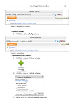 Bibliotēku portāla izmantošana   133




Webdaļa tiek pārvietota uz augšu.


Lai paslēptu webdaļu:
   1. Noklikšķiniet uz ikonas Paslēpt webdaļu:




Webdaļa tiek paslēpta.
Lai atkal parādītu slēpto webdaļu:
   1. Noklikšķiniet uz pogas Pievienot webdaļas




   2. Noklikšķiniet uz saites Paslēptās webdaļas:




   3. Ielieciet ķeksīti pretī paslēptās webdaļas nosaukumam.
 