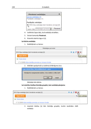 134                                 3.modulis




         4. Izvēlieties lapas daļu, kurā webdaļa atradīsies.
         5. Veiciet komandu Pievienot.
         6. Aizveriet atvērto logu ar *x+.
      Lai dzēstu webdaļu:
         1. Noklikšķiniet uz ikonas:




         2. Atbildiet apstiprinoši uz sistēmas brīdinājuma ziņu:




             Webdaļa tiek dzēsta.
      Lai noteiktu tiesības lietotāju grupām, kam webdaļa pieejama:
         1. Noklikšķiniet uz ikonas:




         2. Izņemiet kāsīšus *v+ tām lietotāju grupām, kurām nevēlaties rādīt
            webdaļu:
 