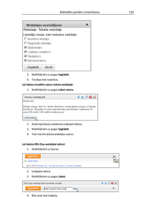 Bibliotēku portāla izmantošana   135




   3. Noklikšķiniet uz pogas Saglabāt.
   4. Tiesības tiek noteiktas.
Lai labotu ievadīto saturu teksta webdaļai:
   1. Noklikšķiniet uz pogas Labot saturu:




   2. Atvērtajā teksta redaktorā izlabojiet tekstu.
   3. Noklikšķiniet uz pogas Saglabāt.
   4. Tiek mainīts teksta webdaļas saturs.


Lai labotu RSS Ziņu webdaļai adresi:
   1. Noklikšķiniet uz ikonas:




   2. Izlabojiet adresi.
   3. Noklikšķiniet uz pogas Labot.




   4. RSS saite tiek izlabota.
 