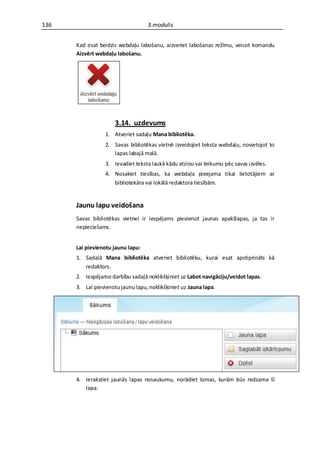 136                                3.modulis


      Kad esat beidzis webdaļu labošanu, aizveriet labošanas režīmu, veicot komandu
      Aizvērt webdaļu labošanu.




                      3.14. uzdevums
                  1. Atveriet sadaļu Mana bibliotēka.
                  2. Savas bibliotēkas vietnē izveidojiet teksta webdaļu, novietojot to
                     lapas labajā malā.
                  3. Ievadiet teksta laukā kādu atziņu vai teikumu pēc savas izvēles.
                  4. Nosakiet tiesības, ka webdaļa pieejama tikai lietotājiem ar
                     bibliotekāra vai lokālā redaktora tiesībām.


      Jaunu lapu veidošana
      Savas bibliotēkas vietnei ir iespējams pievienot jaunas apakšlapas, ja tas ir
      nepieciešams.


      Lai pievienotu jaunu lapu:
      1. Sadaļā Mana bibliotēka atveriet bibliotēku, kurai esat apstiprināts kā
         redaktors.
      2. Iespējamo darbību sadaļā noklikšķiniet uz Labot navigāciju/veidot lapas.
      3. Lai pievienotu jaunu lapu, noklikšķiniet uz Jauna lapa.




      4. Ierakstiet jaunās lapas nosaukumu, norādiet lomas, kurām būs redzama šī
         lapa:
 