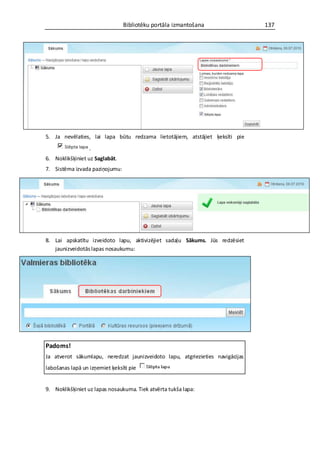 Bibliotēku portāla izmantošana                 137




5. Ja nevēlaties, lai lapa būtu redzama lietotājiem, atstājiet ķeksīti pie
                  .
6. Noklikšķiniet uz Saglabāt.
7. Sistēma izvada paziņojumu:




8. Lai apskatītu izveidoto lapu, aktivizējiet sadaļu Sākums. Jūs redzēsiet
   jaunizveidotās lapas nosaukumu:




Padoms!
Ja atverot sākumlapu, neredzat jaunizveidoto lapu, atgriezieties navigācijas
labošanas lapā un izņemiet ķeksīti pie


9. Noklikšķiniet uz lapas nosaukuma. Tiek atvērta tukša lapa:
 