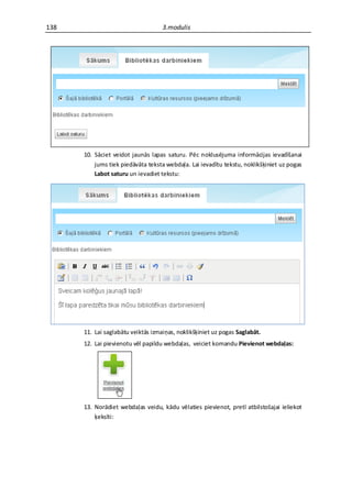 138                                 3.modulis




      10. Sāciet veidot jaunās lapas saturu. Pēc noklusējuma informācijas ievadīšanai
          jums tiek piedāvāta teksta webdaļa. Lai ievadītu tekstu, noklikšķiniet uz pogas
          Labot saturu un ievadiet tekstu:




      11. Lai saglabātu veiktās izmaiņas, noklikšķiniet uz pogas Saglabāt.
      12. Lai pievienotu vēl papildu webdaļas, veiciet komandu Pievienot webdaļas:




      13. Norādiet webdaļas veidu, kādu vēlaties pievienot, pretī atbilstošajai ieliekot
          ķeksīti:
 