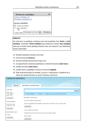 Bibliotēku portāla izmantošana                        139




Padoms!
Jūs ievērosiet, ka apakšlapu veidošanai jums tiek piedāvātas tikai Teksta un Ziņu
webdaļas. Izmantojiet Teksta webdaļas lapu veidošanai! Lietojiet Ziņu webdaļas
tikai tad, ja vēlaties katrā apakšlapā atkārtot ziņas, kas redzamas jūsu bibliotēkas
vietnes sākumlapā!


14. Norādiet webdaļas atrašanās vietu lapā.
15. Veiciet komandu Pievienot.
16. Aizveriet webdaļu pievienošanas logu ar *x+.
17. Jūs atgriezīsieties izveidotajā apakšlapā un redzēsiet komandu Labot saturu.
18. Izpildiet komandu Labot saturu.
19. Ievadiet tekstu, saglabājiet izmaiņas ar komandu Saglabāt.
20. Šādā veidā pievienojiet tik webdaļu, cik jums ir nepieciešams. Aizpildiet tās ar
    tekstu pēc nepieciešamības un saviem ieskatiem, piemēram:
 