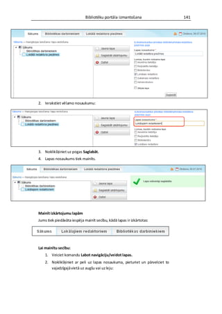 Bibliotēku portāla izmantošana                   141




2. Ierakstiet vēlamo nosaukumu:




3. Noklikšķiniet uz pogas Saglabāt.
4. Lapas nosaukums tiek mainīts.




Mainīt izkārtojumu lapām
Jums tiek piedāvāta iespēja mainīt secību, kādā lapas ir izkārtotas:




Lai mainītu secību:
    1. Veiciet komandu Labot navigāciju/veidot lapas.
    2. Noklikšķiniet ar peli uz lapas nosaukuma, pieturiet un pārvelciet to
       vajadzīgajā vietā uz augšu vai uz leju:
 