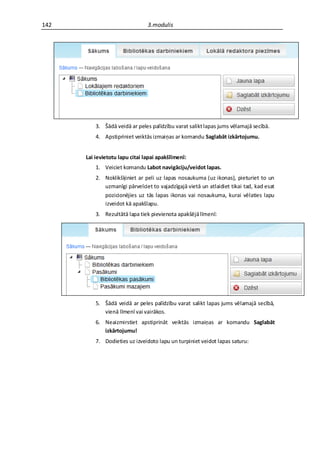 142                             3.modulis




          3. Šādā veidā ar peles palīdzību varat salikt lapas jums vēlamajā secībā.
          4. Apstipriniet veiktās izmaiņas ar komandu Saglabāt izkārtojumu.


      Lai ievietotu lapu citai lapai apakšlīmenī:
          1. Veiciet komandu Labot navigāciju/veidot lapas.
          2. Noklikšķiniet ar peli uz lapas nosaukuma (uz ikonas), pieturiet to un
             uzmanīgi pārvelciet to vajadzīgajā vietā un atlaidiet tikai tad, kad esat
             pozicionējies uz tās lapas ikonas vai nosaukuma, kurai vēlaties lapu
             izveidot kā apakšlapu.
          3. Rezultātā lapa tiek pievienota apakšējā līmenī:




          5. Šādā veidā ar peles palīdzību varat salikt lapas jums vēlamajā secībā,
             vienā līmenī vai vairākos.
          6. Neaizmirstiet apstiprināt veiktās izmaiņas ar komandu Saglabāt
             izkārtojumu!
          7. Dodieties uz izveidoto lapu un turpiniet veidot lapas saturu:
 