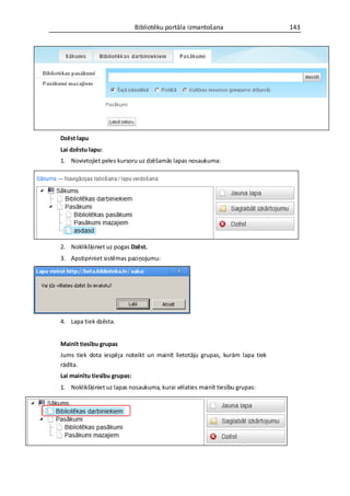 Bibliotēku portāla izmantošana                 143




Dzēst lapu
Lai dzēstu lapu:
1. Novietojiet peles kursoru uz dzēšamās lapas nosaukuma:




2. Noklikšķiniet uz pogas Dzēst.
3. Apstipriniet sistēmas paziņojumu:




4. Lapa tiek dzēsta.


Mainīt tiesību grupas
Jums tiek dota iespēja noteikt un mainīt lietotāju grupas, kurām lapa tiek
rādīta.
Lai mainītu tiesību grupas:
1. Noklikšķiniet uz lapas nosaukuma, kurai vēlaties mainīt tiesību grupas:
 