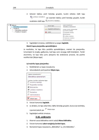 144                                  3.modulis


         2. Ielieciet kāsīšus pretī lietotāju grupām, kurām vēlaties rādīt lapu

                                     vai izņemiet kāsīšus pretī lietotāju grupām, kurām
             nevēlaties rādīt lapu                        :




         3. Saglabājiet izmaiņas, noklikšķinot uz pogas Saglabāt.
         Mainīt lapas pieejamību apmeklētājiem
      Ja nevēlaties, lai lapa tiktu parādīta apmeklētājiem, mainiet tās pieejamību.
      Izmantojiet šo iespēju gadījumos, kad lapu vairs nevajag rādīt lietotājiem. Tomēr
      atcerieties, lai lapa būtu jums pieejama tās veidošanas procesā, tās pazīme
      nedrīkst būt *Slēpta lapa+.


         Lai mainītu lapas pieejamību:
         1. Noklikšķiniet uz lapas nosaukuma.
         2. Ieliecietķeksīti pretī pazīmei Slēpta lapa.




         3. Veiciet komandu Saglabāt.
         4. Ja vēlaties, lai lapa atkal tiktu rādīta lietotāju grupām, kuras esat atzīmējis,

             izņemiet ķeksīti pie
         5. Saglabājiet veiktās izmaiņas.
                     3.16. uzdevums
         1. Atveriet savas bibliotēkas vietni sadaļā Mana bibliotēka.
         2. Veiciet komandu Labot navigāciju/veidot lapas.
         3. Nomainiet lapas nosaukumu „Bibliotēka” uz „Par bibliotēku”.
 