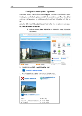 146                                  3.modulis


                Pārslēgt bibliotēkas pirmās lapas skatu
      Bibliotēkas vietnes autorizētajiem apmeklētājiem, kam piešķirtas lokālā redaktora
      tiesības, tiek piedāvāta iespēja savas bibliotēkas vietnē (sadaļa Mana bibliotēka)
      mainīt pirmās lapas skatu un izvēlēties, rādīt pirmajā lapā bibliotēkas lielo bildi vai
      nē.
      Ja izvēlas rādīt mazo bildi, tad attēla vietā tiek rādītas ziņu un notikumu webdaļas.
      Lai pārslēgtu pirmās lapas skatu:
                  1. Atveriet sadaļu Mana bibliotēka un aktivizējiet savas bibliotēkas
                     sākumlapu:




      3. Noklikšķiniet uz Rādīt mazo bibliotēkas bildi



      4. Rezultātā bibliotēkas bilde tiek rādīta mazākā formātā.
 